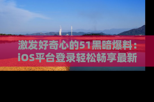 激发好奇心的51黑暗爆料:iOS平台登录轻松畅享最新八卦,刷新你的宠儿清单!