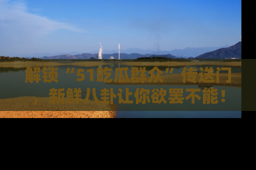 解锁“51吃瓜群众”传送门,新鲜八卦让你欲罢不能!