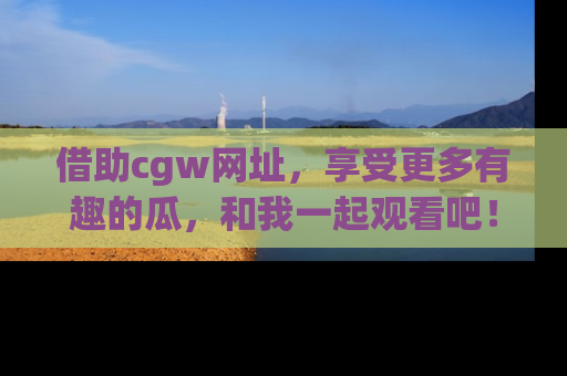 借助cgw网址,享受更多有趣的瓜,和我一起观看吧!