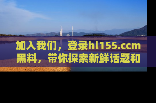 加入我们,登录hl155.ccm黑料,带你探索新鲜话题和黑料趣事!