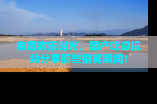 家庭欢乐时光,国产吃瓜视频分享那些搞笑瞬间!
