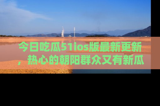今日吃瓜51ios版最新更新,热心的朝阳群众又有新瓜要分享啦!