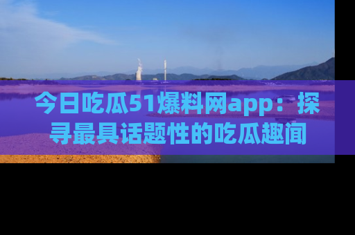 今日吃瓜51爆料网app:探寻最具话题性的吃瓜趣闻