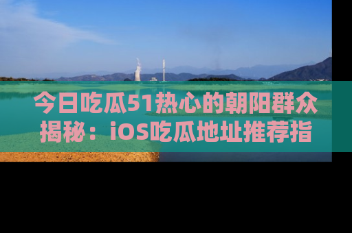 今日吃瓜51热心的朝阳群众揭秘:iOS吃瓜地址推荐指南!