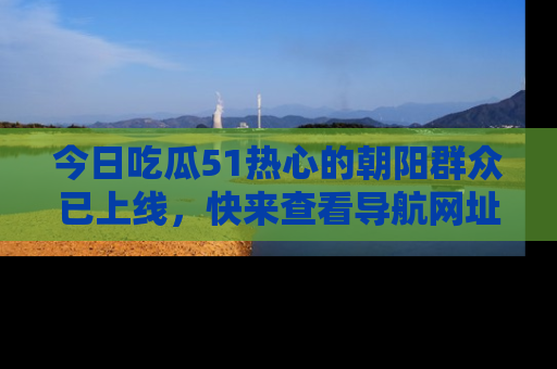 今日吃瓜51热心的朝阳群众已上线,快来查看导航网址,获取最新吃瓜资讯!