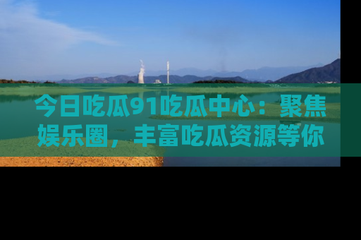 今日吃瓜91吃瓜中心:聚焦娱乐圈,丰富吃瓜资源等你解锁