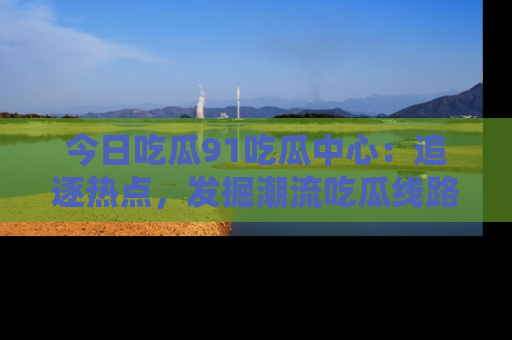 今日吃瓜91吃瓜中心:追逐热点,发掘潮流吃瓜线路!