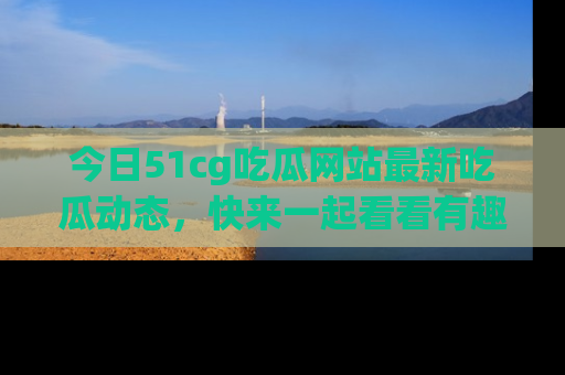 今日51cg吃瓜网站最新吃瓜动态,快来一起看看有趣的事情!