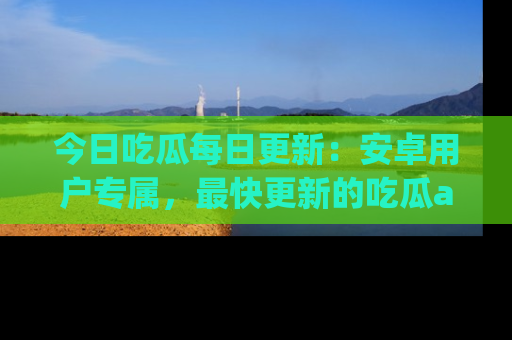 今日吃瓜每日更新：安卓用户专属，最快更新的吃瓜app值得拥有。