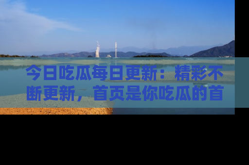 今日吃瓜每日更新:精彩不断更新,首页是你吃瓜的首选!