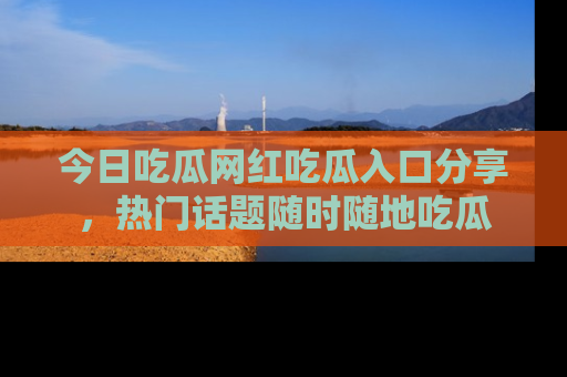 今日吃瓜网红吃瓜入口分享,热门话题随时随地吃瓜