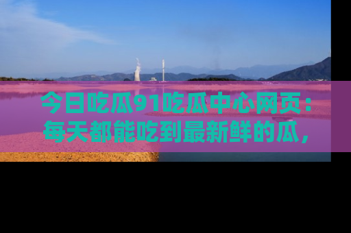 今日吃瓜91吃瓜中心网页：每天都能吃到最新鲜的瓜，八卦互动精彩无限！