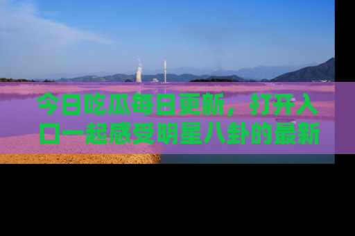 今日吃瓜每日更新,打开入口一起感受明星八卦的最新动态,别说我没告诉你哦!