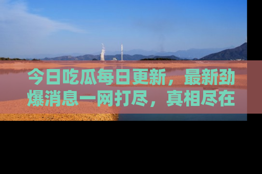 今日吃瓜每日更新,最新劲爆消息一网打尽,真相尽在其中!
