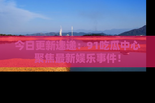 今日更新速递：91吃瓜中心聚焦最新娱乐事件！