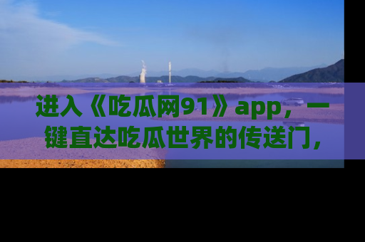 进入《吃瓜网91》app，一键直达吃瓜世界的传送门，快来试试！