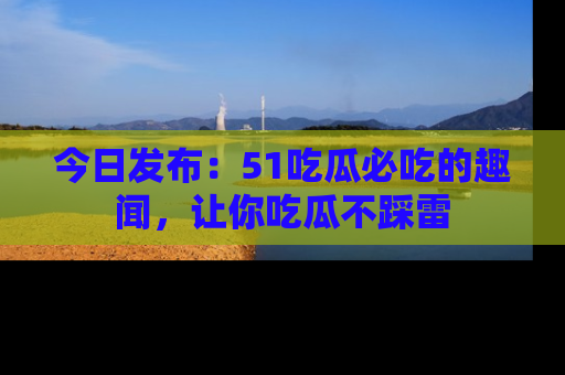 今日发布：51吃瓜必吃的趣闻，让你吃瓜不踩雷