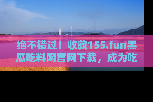 绝不错过！收藏155.fun黑瓜吃料网官网下载，成为吃瓜达人！