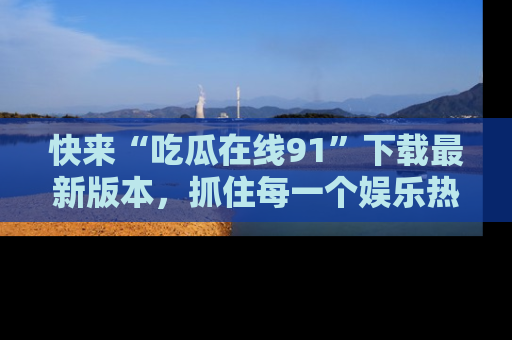 快来“吃瓜在线91”下载最新版本，抓住每一个娱乐热点的精彩瞬间！