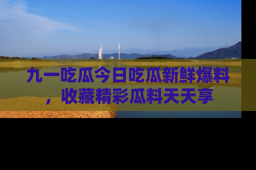 九一吃瓜今日吃瓜新鲜爆料，收藏精彩瓜料天天享