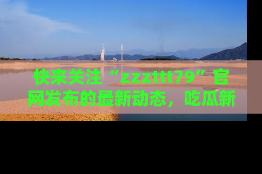 快来关注“zzzttt79”官网发布的最新动态，吃瓜新闻一手掌握，精彩不停！