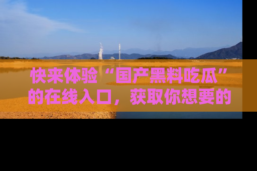 快来体验“国产黑料吃瓜”的在线入口，获取你想要的所有独家黑料！