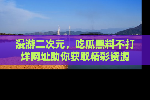 漫游二次元，吃瓜黑料不打烊网址助你获取精彩资源