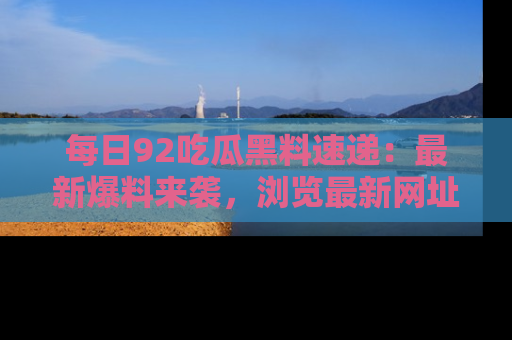 每日92吃瓜黑料速递：最新爆料来袭，浏览最新网址，畅享吃瓜乐趣！