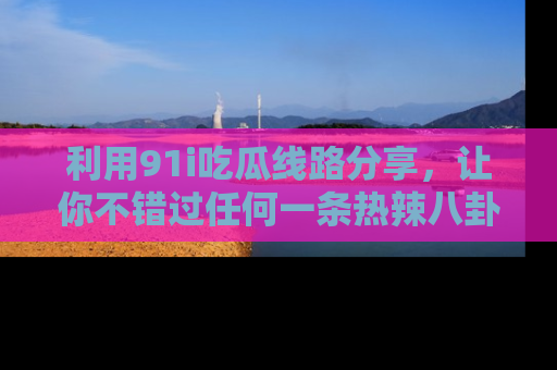 利用91i吃瓜线路分享，让你不错过任何一条热辣八卦新闻