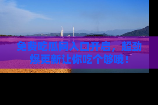 免费吃瓜网入口开启，超劲爆更新让你吃个够哦！