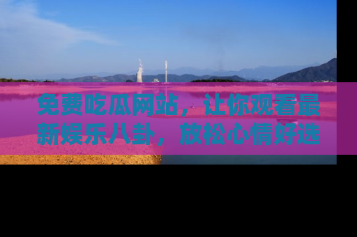 免费吃瓜网站，让你观看最新娱乐八卦，放松心情好选择