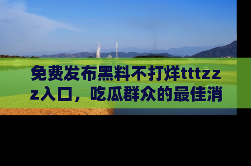 免费发布黑料不打烊tttzzz入口，吃瓜群众的最佳消息平台！