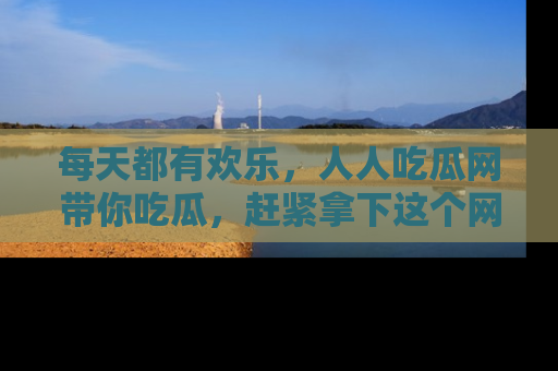 每天都有欢乐，人人吃瓜网带你吃瓜，赶紧拿下这个网址与地址吧！
