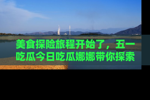 美食探险旅程开始了，五一吃瓜今日吃瓜娜娜带你探索精彩首页线路。