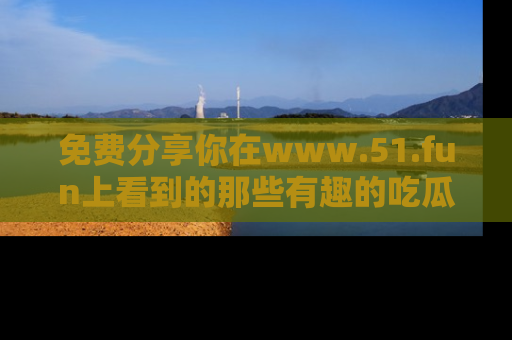 免费分享你在www.51.fun上看到的那些有趣的吃瓜趣闻吧！