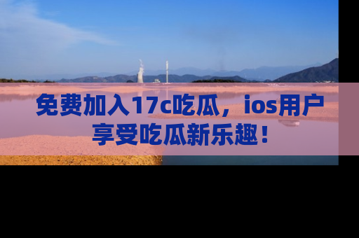 免费加入17c吃瓜，ios用户享受吃瓜新乐趣！