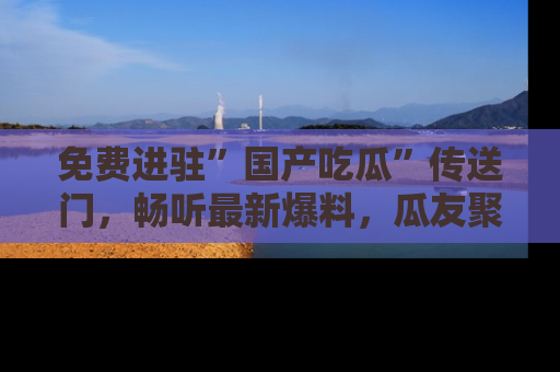 免费进驻”国产吃瓜”传送门，畅听最新爆料，瓜友聚集地等你！