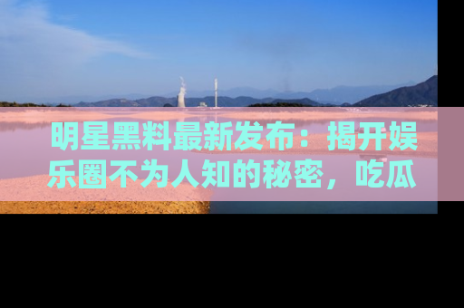明星黑料最新发布：揭开娱乐圈不为人知的秘密，吃瓜者们请注意！