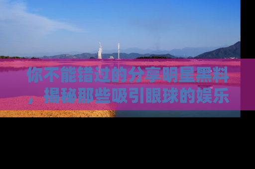 你不能错过的分享明星黑料，揭秘那些吸引眼球的娱乐新闻。