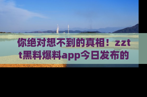 你绝对想不到的真相!zztt黑料爆料app今日发布的黑料让人叫绝!