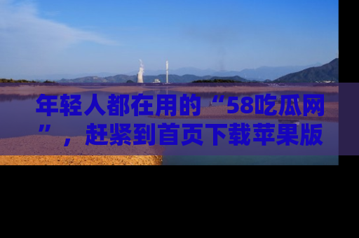 年轻人都在用的“58吃瓜网”，赶紧到首页下载苹果版吧！