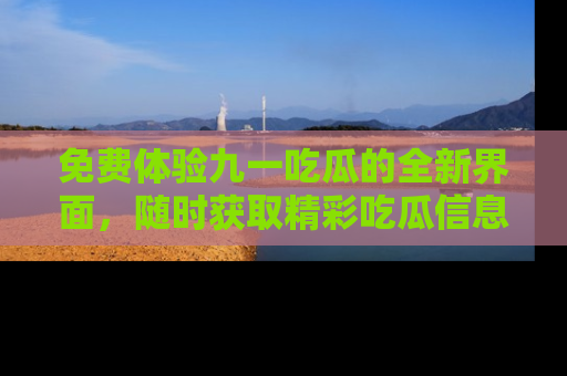 免费体验九一吃瓜的全新界面，随时获取精彩吃瓜信息！
