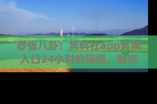 秒懂八卦！黑料社app官网入口24小时的链接，助你及时获取热搜焦点