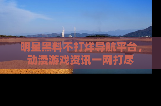 明星黑料不打烊导航平台，动漫游戏资讯一网打尽