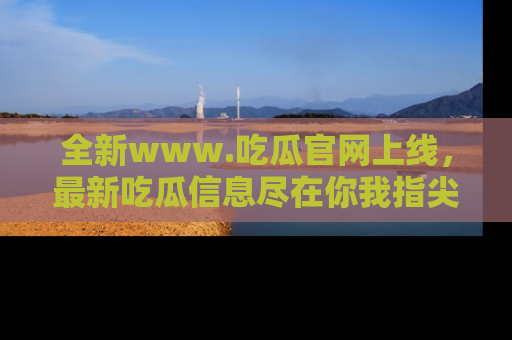全新www.吃瓜官网上线,最新吃瓜信息尽在你我指尖!