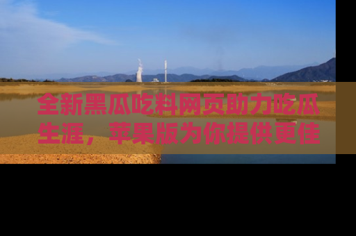 全新黑瓜吃料网页助力吃瓜生涯,苹果版为你提供更佳体验!