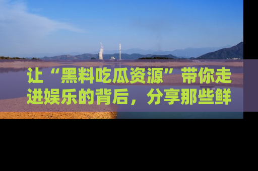 让“黑料吃瓜资源”带你走进娱乐的背后,分享那些鲜为人知的黑料,成为吃瓜界的资深玩家!