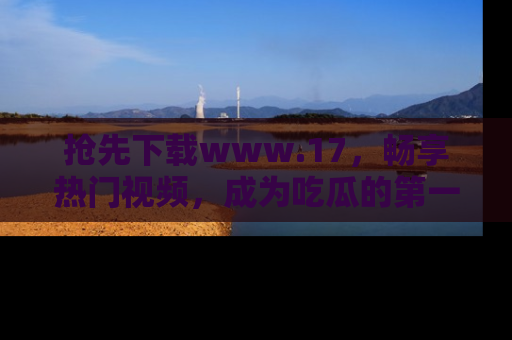 抢先下载www.17,畅享热门视频,成为吃瓜的第一手信息者!