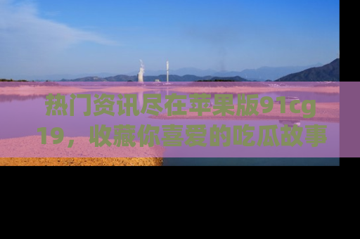 热门资讯尽在苹果版91cg19,收藏你喜爱的吃瓜故事吧!
