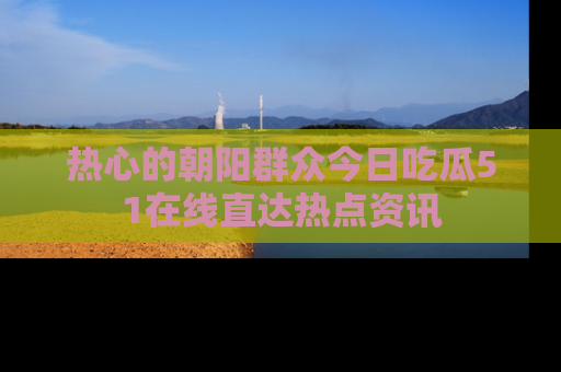 热心的朝阳群众今日吃瓜51在线直达热点资讯